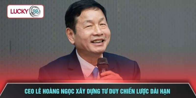 CEO Lê Hoàng Ngọc xây dựng tư duy chiến lược dài hạn